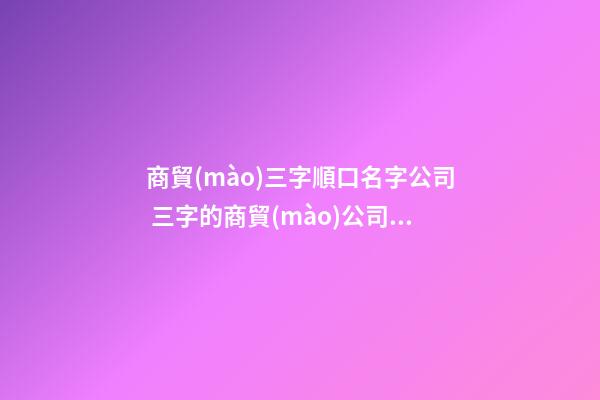 商貿(mào)三字順口名字公司 三字的商貿(mào)公司名字參考